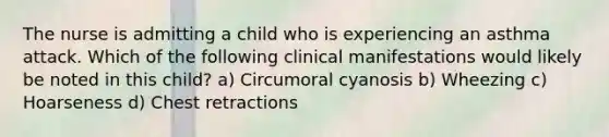 The nurse is admitting a child who is experiencing an asthma attack. Which of the following clinical manifestations would likely be noted in this child? a) Circumoral cyanosis b) Wheezing c) Hoarseness d) Chest retractions