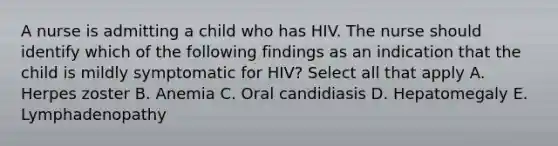 A nurse is admitting a child who has HIV. The nurse should identify which of the following findings as an indication that the child is mildly symptomatic for HIV? Select all that apply A. Herpes zoster B. Anemia C. Oral candidiasis D. Hepatomegaly E. Lymphadenopathy