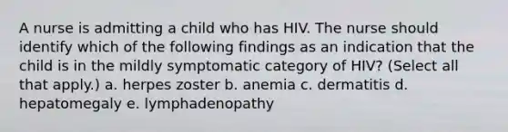 A nurse is admitting a child who has HIV. The nurse should identify which of the following findings as an indication that the child is in the mildly symptomatic category of HIV? (Select all that apply.) a. herpes zoster b. anemia c. dermatitis d. hepatomegaly e. lymphadenopathy