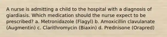 A nurse is admitting a child to the hospital with a diagnosis of giardiasis. Which medication should the nurse expect to be prescribed? a. Metronidazole (Flagyl) b. Amoxicillin clavulanate (Augmentin) c. Clarithromycin (Biaxin) d. Prednisone (Orapred)