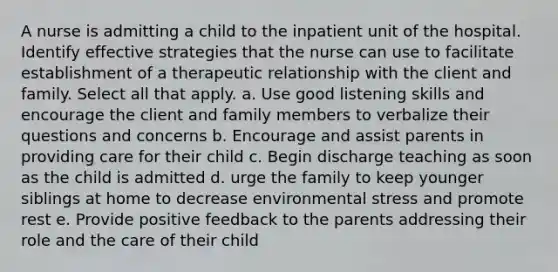 A nurse is admitting a child to the inpatient unit of the hospital. Identify effective strategies that the nurse can use to facilitate establishment of a therapeutic relationship with the client and family. Select all that apply. a. Use good listening skills and encourage the client and family members to verbalize their questions and concerns b. Encourage and assist parents in providing care for their child c. Begin discharge teaching as soon as the child is admitted d. urge the family to keep younger siblings at home to decrease environmental stress and promote rest e. Provide positive feedback to the parents addressing their role and the care of their child