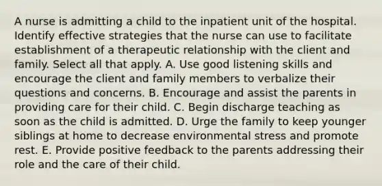 A nurse is admitting a child to the inpatient unit of the hospital. Identify effective strategies that the nurse can use to facilitate establishment of a therapeutic relationship with the client and family. Select all that apply. A. Use good listening skills and encourage the client and family members to verbalize their questions and concerns. B. Encourage and assist the parents in providing care for their child. C. Begin discharge teaching as soon as the child is admitted. D. Urge the family to keep younger siblings at home to decrease environmental stress and promote rest. E. Provide positive feedback to the parents addressing their role and the care of their child.