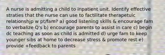 A nurse is admitting a child to inpatient unit. Identify effective straties that the nurse can use to factilitate therapetuic relationshjp w pt/fam? a) good listening skills & encourage fam to verbalize Q's b) encourage parents to assist in care c) begin dc teaching as soon as child is admitted d) urge fam to keep younger sibs at home to decrease stress & promote rest e) provide +feedback to parents