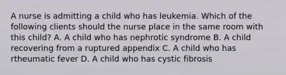 A nurse is admitting a child who has leukemia. Which of the following clients should the nurse place in the same room with this child? A. A child who has nephrotic syndrome B. A child recovering from a ruptured appendix C. A child who has rtheumatic fever D. A child who has cystic fibrosis