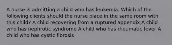 A nurse is admitting a child who has leukemia. Which of the following clients should the nurse place in the same room with this child? A child recovering from a ruptured appendix A child who has nephrotic syndrome A child who has rheumatic fever A child who has cystic fibrosis