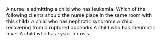 A nurse is admitting a child who has leukemia. Which of the following clients should the nurse place in the same room with this child? A child who has nephrotic syndrome A child recovering from a ruptured appendix A child who has rheumatic fever A child who has cystic fibrosis