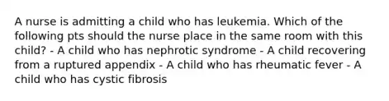 A nurse is admitting a child who has leukemia. Which of the following pts should the nurse place in the same room with this child? - A child who has nephrotic syndrome - A child recovering from a ruptured appendix - A child who has rheumatic fever - A child who has cystic fibrosis