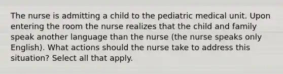 The nurse is admitting a child to the pediatric medical unit. Upon entering the room the nurse realizes that the child and family speak another language than the nurse (the nurse speaks only English). What actions should the nurse take to address this situation? Select all that apply.