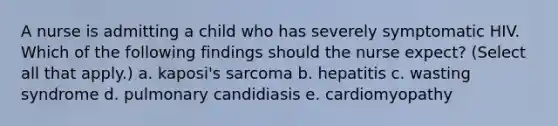 A nurse is admitting a child who has severely symptomatic HIV. Which of the following findings should the nurse expect? (Select all that apply.) a. kaposi's sarcoma b. hepatitis c. wasting syndrome d. pulmonary candidiasis e. cardiomyopathy