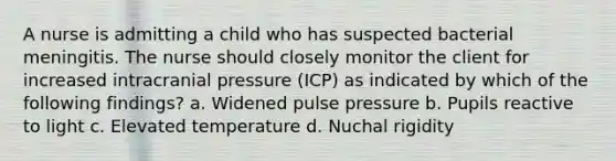 A nurse is admitting a child who has suspected bacterial meningitis. The nurse should closely monitor the client for increased intracranial pressure (ICP) as indicated by which of the following findings? a. Widened pulse pressure b. Pupils reactive to light c. Elevated temperature d. Nuchal rigidity