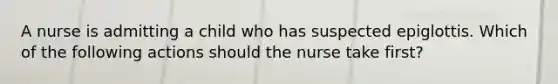 A nurse is admitting a child who has suspected epiglottis. Which of the following actions should the nurse take first?