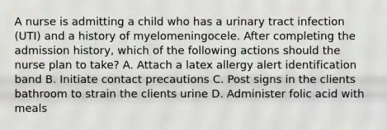 A nurse is admitting a child who has a urinary tract infection (UTI) and a history of myelomeningocele. After completing the admission history, which of the following actions should the nurse plan to take? A. Attach a latex allergy alert identification band B. Initiate contact precautions C. Post signs in the clients bathroom to strain the clients urine D. Administer folic acid with meals