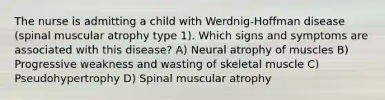 The nurse is admitting a child with Werdnig-Hoffman disease (spinal muscular atrophy type 1). Which signs and symptoms are associated with this disease? A) Neural atrophy of muscles B) Progressive weakness and wasting of skeletal muscle C) Pseudohypertrophy D) Spinal muscular atrophy