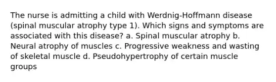 The nurse is admitting a child with Werdnig-Hoffmann disease (spinal muscular atrophy type 1). Which signs and symptoms are associated with this disease? a. Spinal muscular atrophy b. Neural atrophy of muscles c. Progressive weakness and wasting of skeletal muscle d. Pseudohypertrophy of certain muscle groups