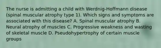 The nurse is admitting a child with Werdnig-Hoffmann disease (spinal muscular atrophy type 1). Which signs and symptoms are associated with this disease? A. Spinal muscular atrophy B. Neural atrophy of muscles C. Progressive weakness and wasting of skeletal muscle D. Pseudohypertrophy of certain muscle groups