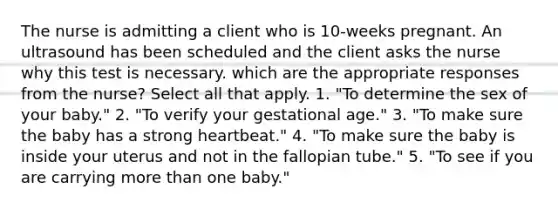 The nurse is admitting a client who is 10-weeks pregnant. An ultrasound has been scheduled and the client asks the nurse why this test is necessary. which are the appropriate responses from the nurse? Select all that apply. 1. "To determine the sex of your baby." 2. "To verify your gestational age." 3. "To make sure the baby has a strong heartbeat." 4. "To make sure the baby is inside your uterus and not in the fallopian tube." 5. "To see if you are carrying more than one baby."