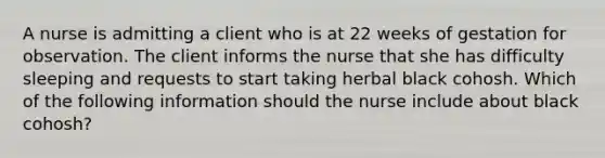 A nurse is admitting a client who is at 22 weeks of gestation for observation. The client informs the nurse that she has difficulty sleeping and requests to start taking herbal black cohosh. Which of the following information should the nurse include about black cohosh?