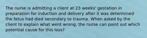 The nurse is admitting a client at 23 weeks' gestation in preparation for induction and delivery after it was determined the fetus had died secondary to trauma. When asked by the client to explain what went wrong, the nurse can point out which potential cause for this loss?