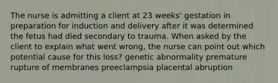 The nurse is admitting a client at 23 weeks' gestation in preparation for induction and delivery after it was determined the fetus had died secondary to trauma. When asked by the client to explain what went wrong, the nurse can point out which potential cause for this loss? genetic abnormality premature rupture of membranes preeclampsia placental abruption