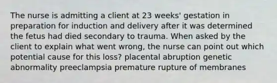 The nurse is admitting a client at 23 weeks' gestation in preparation for induction and delivery after it was determined the fetus had died secondary to trauma. When asked by the client to explain what went wrong, the nurse can point out which potential cause for this loss? placental abruption genetic abnormality preeclampsia premature rupture of membranes