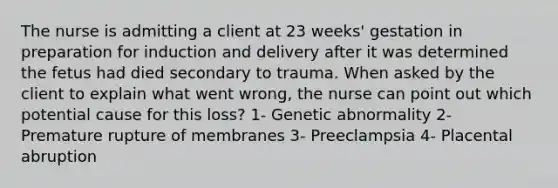 The nurse is admitting a client at 23 weeks' gestation in preparation for induction and delivery after it was determined the fetus had died secondary to trauma. When asked by the client to explain what went wrong, the nurse can point out which potential cause for this loss? 1- Genetic abnormality 2- Premature rupture of membranes 3- Preeclampsia 4- Placental abruption