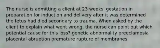 The nurse is admitting a client at 23 weeks' gestation in preparation for induction and delivery after it was determined the fetus had died secondary to trauma. When asked by the client to explain what went wrong, the nurse can point out which potential cause for this loss? genetic abnormality preeclampsia placental abruption premature rupture of membranes