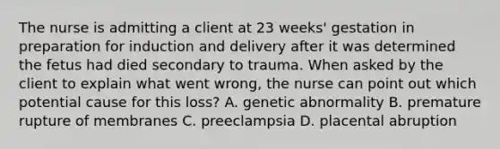 The nurse is admitting a client at 23 weeks' gestation in preparation for induction and delivery after it was determined the fetus had died secondary to trauma. When asked by the client to explain what went wrong, the nurse can point out which potential cause for this loss? A. genetic abnormality B. premature rupture of membranes C. preeclampsia D. placental abruption