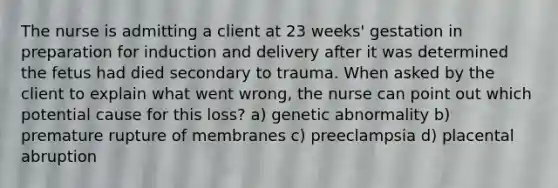 The nurse is admitting a client at 23 weeks' gestation in preparation for induction and delivery after it was determined the fetus had died secondary to trauma. When asked by the client to explain what went wrong, the nurse can point out which potential cause for this loss? a) genetic abnormality b) premature rupture of membranes c) preeclampsia d) placental abruption