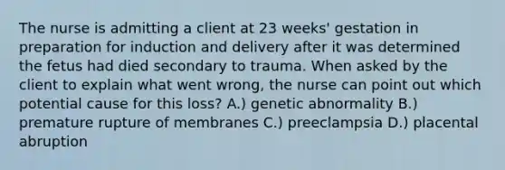 The nurse is admitting a client at 23 weeks' gestation in preparation for induction and delivery after it was determined the fetus had died secondary to trauma. When asked by the client to explain what went wrong, the nurse can point out which potential cause for this loss? A.) genetic abnormality B.) premature rupture of membranes C.) preeclampsia D.) placental abruption