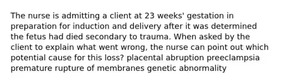 The nurse is admitting a client at 23 weeks' gestation in preparation for induction and delivery after it was determined the fetus had died secondary to trauma. When asked by the client to explain what went wrong, the nurse can point out which potential cause for this loss? placental abruption preeclampsia premature rupture of membranes genetic abnormality