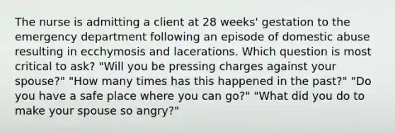 The nurse is admitting a client at 28 weeks' gestation to the emergency department following an episode of domestic abuse resulting in ecchymosis and lacerations. Which question is most critical to ask? "Will you be pressing charges against your spouse?" "How many times has this happened in the past?" "Do you have a safe place where you can go?" "What did you do to make your spouse so angry?"