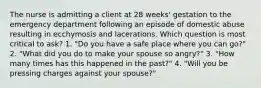 The nurse is admitting a client at 28 weeks' gestation to the emergency department following an episode of domestic abuse resulting in ecchymosis and lacerations. Which question is most critical to ask? 1. "Do you have a safe place where you can go?" 2. "What did you do to make your spouse so angry?" 3. "How many times has this happened in the past?" 4. "Will you be pressing charges against your spouse?"