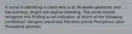 A nurse is admitting a client who is at 36 weeks gestation and has painless, bright red vaginal bleeding. The nurse should recognize this finding as an indication of which of the following conditions? Abruptio placentae Placenta previa Precipitous labor Threatend abortion