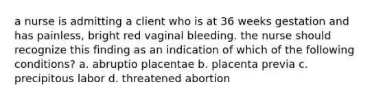 a nurse is admitting a client who is at 36 weeks gestation and has painless, bright red vaginal bleeding. the nurse should recognize this finding as an indication of which of the following conditions? a. abruptio placentae b. placenta previa c. precipitous labor d. threatened abortion