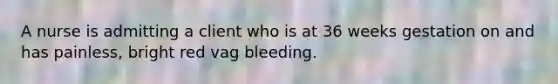 A nurse is admitting a client who is at 36 weeks gestation on and has painless, bright red vag bleeding.