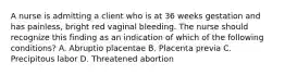 A nurse is admitting a client who is at 36 weeks gestation and has painless, bright red vaginal bleeding. The nurse should recognize this finding as an indication of which of the following conditions? A. Abruptio placentae B. Placenta previa C. Precipitous labor D. Threatened abortion