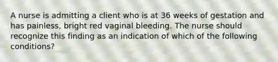 A nurse is admitting a client who is at 36 weeks of gestation and has painless, bright red vaginal bleeding. The nurse should recognize this finding as an indication of which of the following conditions?