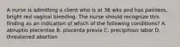 A nurse is admitting a client who is at 36 wks and has painless, bright red vaginal bleeding. The nurse should recognize this finding as an indication of which of the following conditions? A. abruptio placentae B. placenta previa C. precipitous labor D. threatened abortion