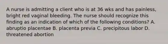 A nurse is admitting a client who is at 36 wks and has painless, bright red vaginal bleeding. The nurse should recognize this finding as an indication of which of the following conditions? A. abruptio placentae B. placenta previa C. precipitous labor D. threatened abortion