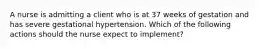 A nurse is admitting a client who is at 37 weeks of gestation and has severe gestational hypertension. Which of the following actions should the nurse expect to implement?