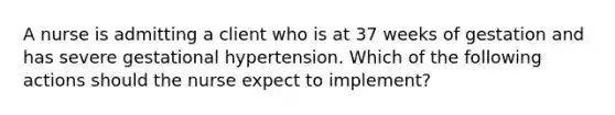 A nurse is admitting a client who is at 37 weeks of gestation and has severe gestational hypertension. Which of the following actions should the nurse expect to implement?