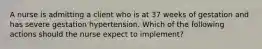 A nurse is admitting a client who is at 37 weeks of gestation and has severe gestation hypertension. Which of the following actions should the nurse expect to implement?