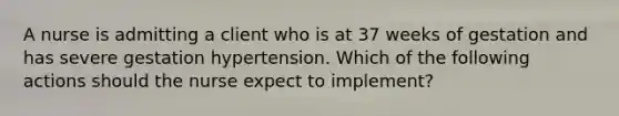 A nurse is admitting a client who is at 37 weeks of gestation and has severe gestation hypertension. Which of the following actions should the nurse expect to implement?