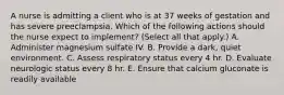 A nurse is admitting a client who is at 37 weeks of gestation and has severe preeclampsia. Which of the following actions should the nurse expect to implement? (Select all that apply.) A. Administer magnesium sulfate IV. B. Provide a dark, quiet environment. C. Assess respiratory status every 4 hr. D. Evaluate neurologic status every 8 hr. E. Ensure that calcium gluconate is readily available