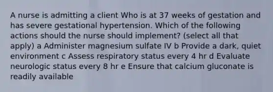 A nurse is admitting a client Who is at 37 weeks of gestation and has severe gestational hypertension. Which of the following actions should the nurse should implement? (select all that apply) a Administer magnesium sulfate IV b Provide a dark, quiet environment c Assess respiratory status every 4 hr d Evaluate neurologic status every 8 hr e Ensure that calcium gluconate is readily available