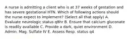 A nurse is admitting a client who is at 37 weeks of gestation and has severe gestational HTN. Which of following actions should the nurse expect to implement? (Select all that apply) A. Evaluate neurologic status q8hr B. Ensure that calcium gluconate is readily available C. Provide a dark, quiet environment D. Admin. Mag. Sulfate IV E. Assess Resp. status q4