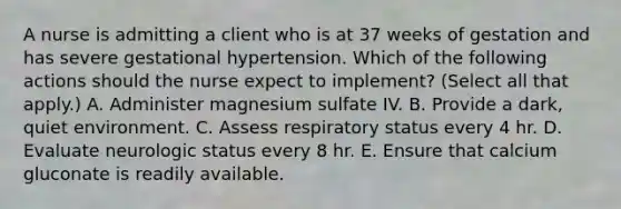 A nurse is admitting a client who is at 37 weeks of gestation and has severe gestational hypertension. Which of the following actions should the nurse expect to implement? (Select all that apply.) A. Administer magnesium sulfate IV. B. Provide a dark, quiet environment. C. Assess respiratory status every 4 hr. D. Evaluate neurologic status every 8 hr. E. Ensure that calcium gluconate is readily available.