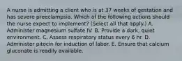 A nurse is admitting a client who is at 37 weeks of gestation and has severe preeclampsia. Which of the following actions should the nurse expect to implement? (Select all that apply.) A. Administer magnesium sulfate IV. B. Provide a dark, quiet environment. C. Assess respiratory status every 6 hr. D. Administer pitocin for induction of labor. E. Ensure that calcium gluconate is readily available.