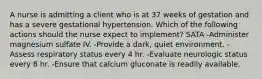 A nurse is admitting a client who is at 37 weeks of gestation and has a severe gestational hypertension. Which of the following actions should the nurse expect to implement? SATA -Administer magnesium sulfate IV. -Provide a dark, quiet environment. -Assess respiratory status every 4 hr. -Evaluate neurologic status every 8 hr. -Ensure that calcium gluconate is readily available.