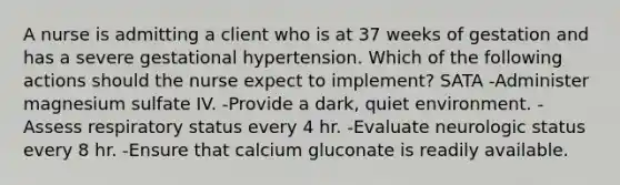 A nurse is admitting a client who is at 37 weeks of gestation and has a severe gestational hypertension. Which of the following actions should the nurse expect to implement? SATA -Administer magnesium sulfate IV. -Provide a dark, quiet environment. -Assess respiratory status every 4 hr. -Evaluate neurologic status every 8 hr. -Ensure that calcium gluconate is readily available.